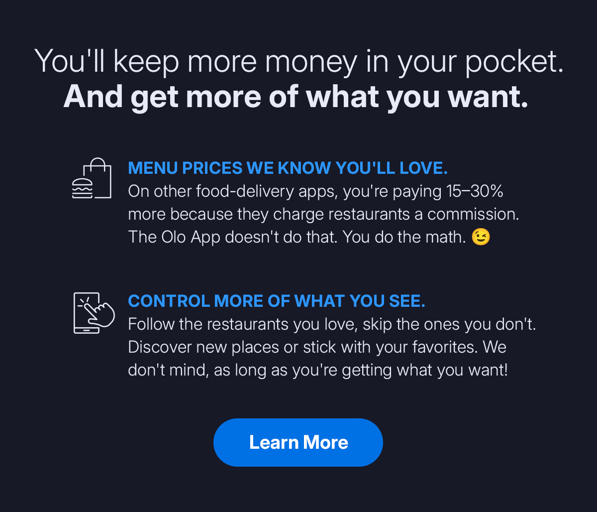 You'll keep more money in your pocket. And get more of what you want. Menu prices we know you'll love. On other food-delivery apps, you're paying 15 to 30 percent more because they charge restaurants a commission. The Olo App doesn't do that. You do the math. Control more of what you see. Follow the restaurants you love, skip the ones you don't. Discover new places or stick with your favorites. We don't mind, as long as you're getting what you want! Learn More. You'll keep more money in your pocket. And get more of what you want. Menu prices we know you'll love. On other food-delivery apps, you're paying 15 to 30 percent more because they charge restaurants a commission. The Olo App doesn't do that. You do the math. Control more of what you see. Follow the restaurants you love, skip the ones you don't. Discover new places or stick with your favorites. We don't mind, as long as you're getting what you want! Learn More.