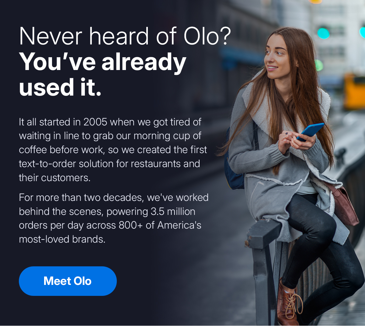 Never heard of Olo? You've already used it. It all started in 2005 when we got tired of waiting in line to grab our morning cup of coffee before work, so we created the first text-to-order solution for restaurants and their customers. For more than two decades, we've worked behind the scenes, powering 3.5 million orders per day across 800+ of America's most-loved brands. Meet Olo. Never heard of Olo? You've already used it. It all started in 2005 when we got tired of waiting in line to grab our morning cup of coffee before work, so we created the first text-to-order solution for restaurants and their customers. For more than two decades, we've worked behind the scenes, powering 3.5 million orders per day across 800+ of America's most-loved brands. Meet Olo.